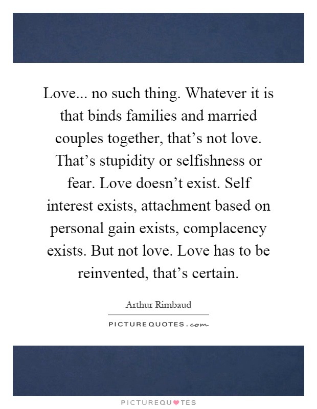 Love... no such thing. Whatever it is that binds families and married couples together, that's not love. That's stupidity or selfishness or fear. Love doesn't exist. Self interest exists, attachment based on personal gain exists, complacency exists. But not love. Love has to be reinvented, that's certain Picture Quote #1