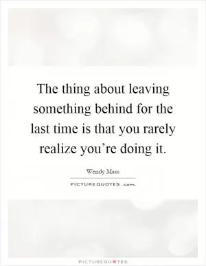 The thing about leaving something behind for the last time is that you rarely realize you’re doing it Picture Quote #1