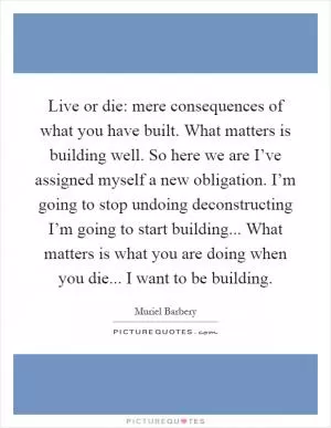 Live or die: mere consequences of what you have built. What matters is building well. So here we are I’ve assigned myself a new obligation. I’m going to stop undoing deconstructing I’m going to start building... What matters is what you are doing when you die... I want to be building Picture Quote #1