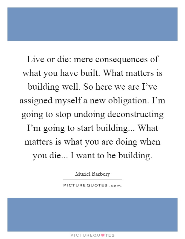 Live or die: mere consequences of what you have built. What matters is building well. So here we are I've assigned myself a new obligation. I'm going to stop undoing deconstructing I'm going to start building... What matters is what you are doing when you die... I want to be building Picture Quote #1