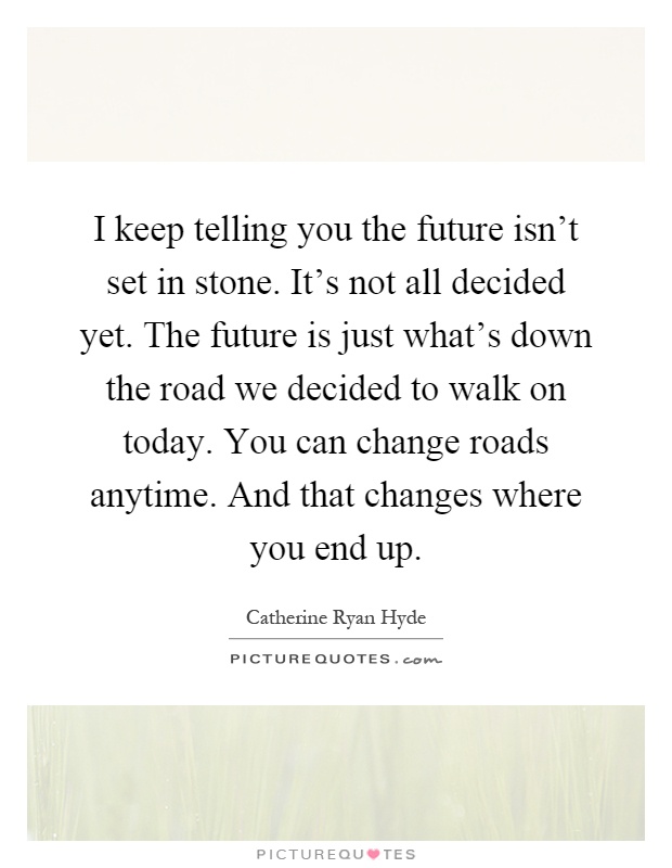 I keep telling you the future isn't set in stone. It's not all decided yet. The future is just what's down the road we decided to walk on today. You can change roads anytime. And that changes where you end up Picture Quote #1