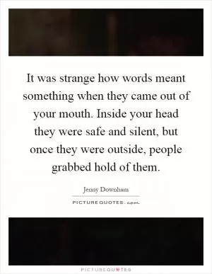 It was strange how words meant something when they came out of your mouth. Inside your head they were safe and silent, but once they were outside, people grabbed hold of them Picture Quote #1