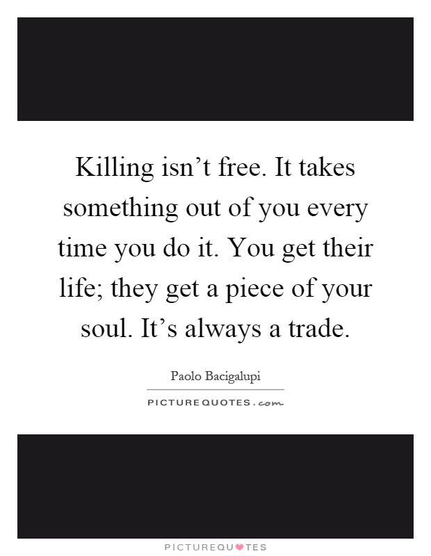 Killing isn't free. It takes something out of you every time you do it. You get their life; they get a piece of your soul. It's always a trade Picture Quote #1