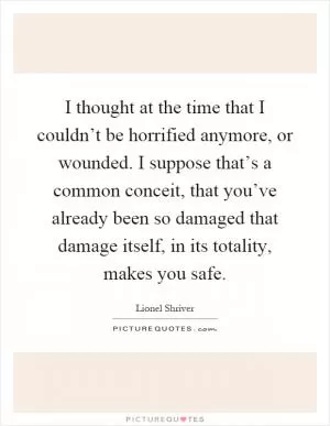 I thought at the time that I couldn’t be horrified anymore, or wounded. I suppose that’s a common conceit, that you’ve already been so damaged that damage itself, in its totality, makes you safe Picture Quote #1