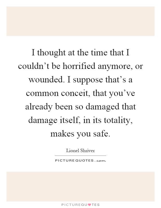 I thought at the time that I couldn't be horrified anymore, or wounded. I suppose that's a common conceit, that you've already been so damaged that damage itself, in its totality, makes you safe Picture Quote #1