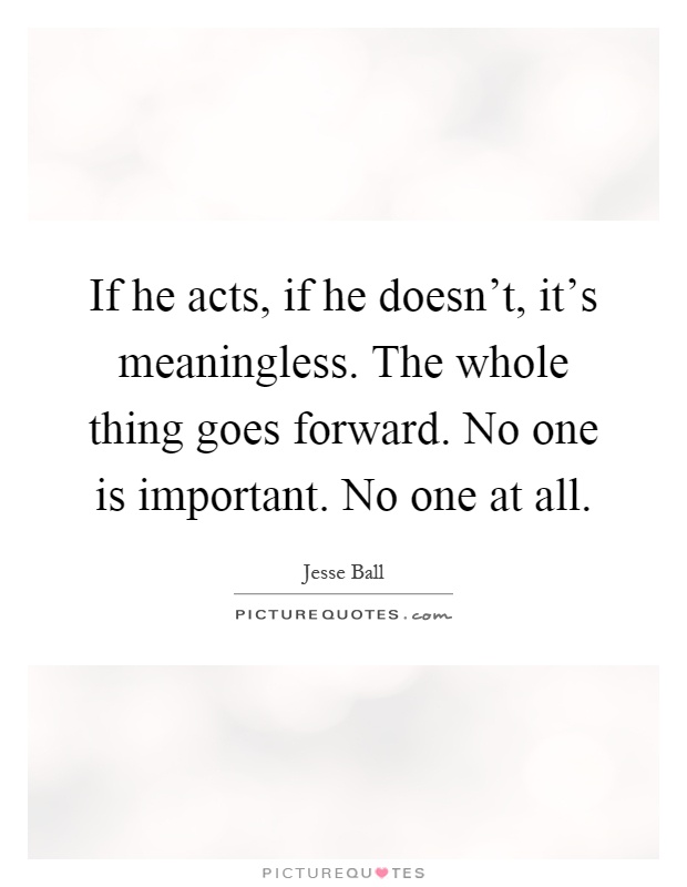 If he acts, if he doesn't, it's meaningless. The whole thing goes forward. No one is important. No one at all Picture Quote #1