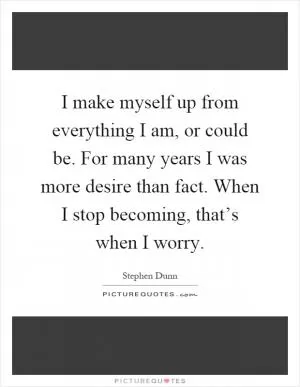 I make myself up from everything I am, or could be. For many years I was more desire than fact. When I stop becoming, that’s when I worry Picture Quote #1