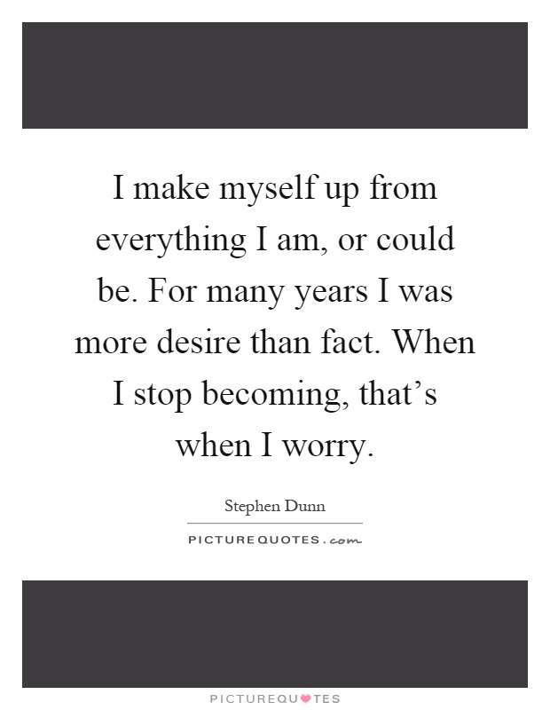 I make myself up from everything I am, or could be. For many years I was more desire than fact. When I stop becoming, that's when I worry Picture Quote #1