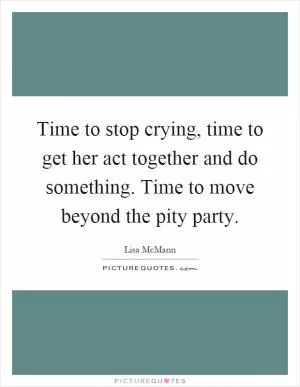 Time to stop crying, time to get her act together and do something. Time to move beyond the pity party Picture Quote #1