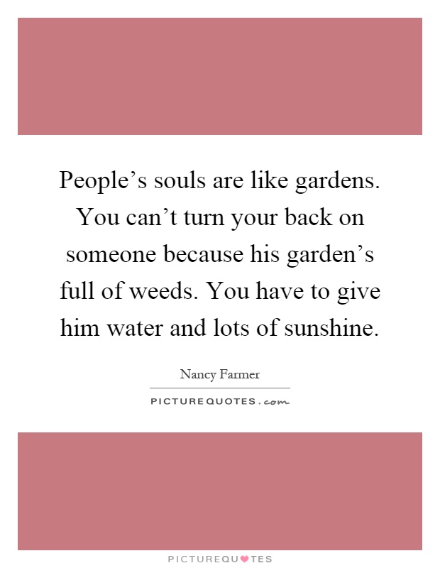 People's souls are like gardens. You can't turn your back on someone because his garden's full of weeds. You have to give him water and lots of sunshine Picture Quote #1