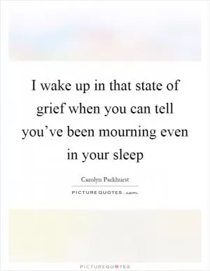 I wake up in that state of grief when you can tell you’ve been mourning even in your sleep Picture Quote #1