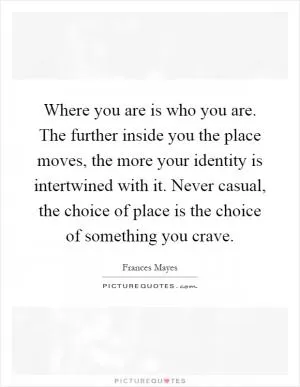Where you are is who you are. The further inside you the place moves, the more your identity is intertwined with it. Never casual, the choice of place is the choice of something you crave Picture Quote #1