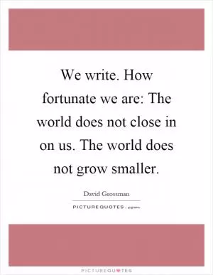 We write. How fortunate we are: The world does not close in on us. The world does not grow smaller Picture Quote #1