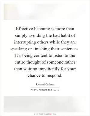 Effective listening is more than simply avoiding the bad habit of interrupting others while they are speaking or finishing their sentences. It’s being content to listen to the entire thought of someone rather than waiting impatiently for your chance to respond Picture Quote #1
