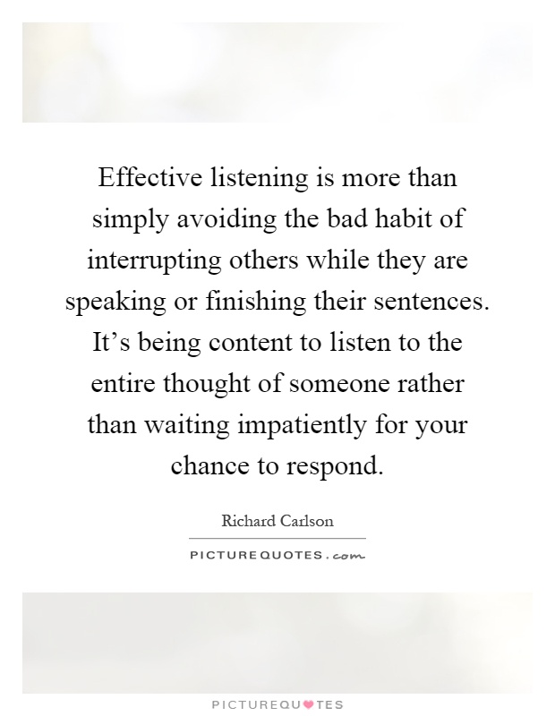 Effective listening is more than simply avoiding the bad habit of interrupting others while they are speaking or finishing their sentences. It's being content to listen to the entire thought of someone rather than waiting impatiently for your chance to respond Picture Quote #1