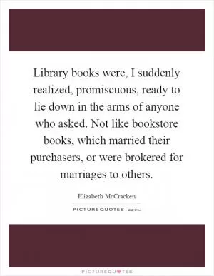 Library books were, I suddenly realized, promiscuous, ready to lie down in the arms of anyone who asked. Not like bookstore books, which married their purchasers, or were brokered for marriages to others Picture Quote #1
