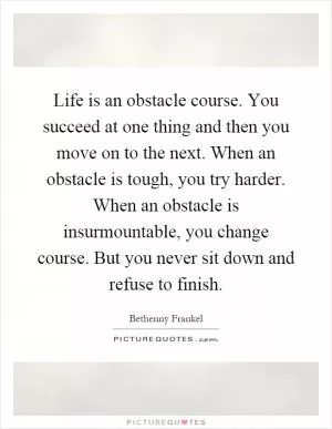 Life is an obstacle course. You succeed at one thing and then you move on to the next. When an obstacle is tough, you try harder. When an obstacle is insurmountable, you change course. But you never sit down and refuse to finish Picture Quote #1