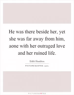 He was there beside her, yet she was far away from him, aone with her outraged love and her ruined life Picture Quote #1