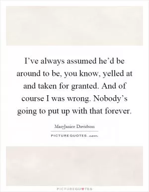 I’ve always assumed he’d be around to be, you know, yelled at and taken for granted. And of course I was wrong. Nobody’s going to put up with that forever Picture Quote #1
