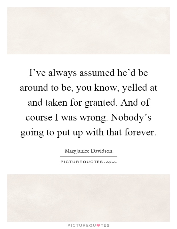 I've always assumed he'd be around to be, you know, yelled at and taken for granted. And of course I was wrong. Nobody's going to put up with that forever Picture Quote #1