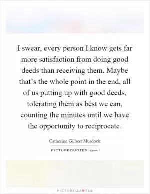 I swear, every person I know gets far more satisfaction from doing good deeds than receiving them. Maybe that’s the whole point in the end, all of us putting up with good deeds, tolerating them as best we can, counting the minutes until we have the opportunity to reciprocate Picture Quote #1
