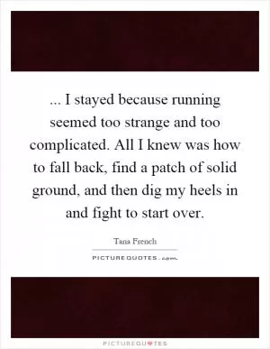 ... I stayed because running seemed too strange and too complicated. All I knew was how to fall back, find a patch of solid ground, and then dig my heels in and fight to start over Picture Quote #1