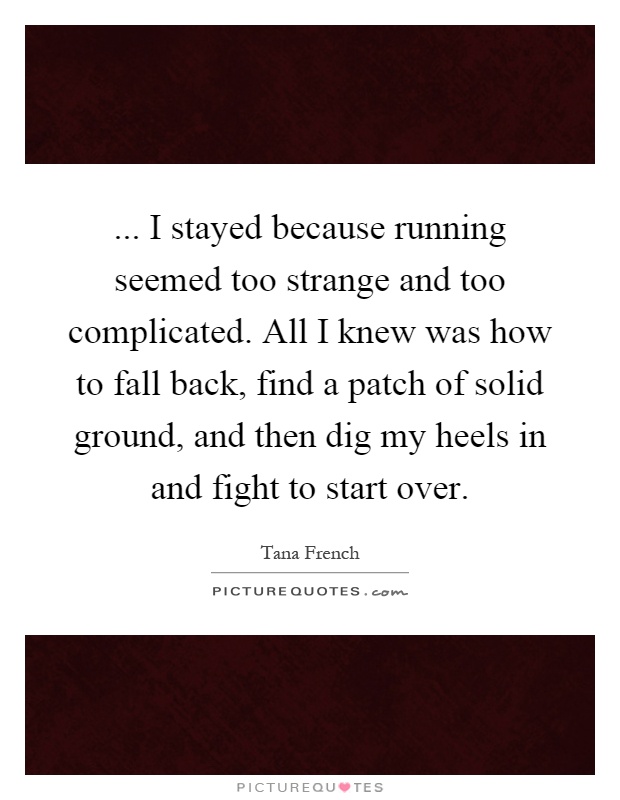 ... I stayed because running seemed too strange and too complicated. All I knew was how to fall back, find a patch of solid ground, and then dig my heels in and fight to start over Picture Quote #1
