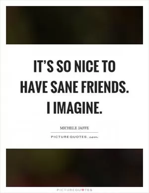 It’s so nice to have sane friends. I imagine Picture Quote #1