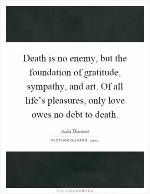 Death is no enemy, but the foundation of gratitude, sympathy, and art. Of all life’s pleasures, only love owes no debt to death Picture Quote #1