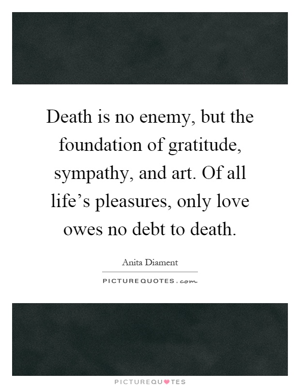 Death is no enemy, but the foundation of gratitude, sympathy, and art. Of all life's pleasures, only love owes no debt to death Picture Quote #1