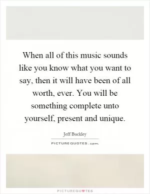 When all of this music sounds like you know what you want to say, then it will have been of all worth, ever. You will be something complete unto yourself, present and unique Picture Quote #1