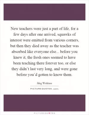New teachers were just a part of life, for a few days after one arrived, squawks of interest were emitted from various corners, but then they died away as the teacher was absorbed like everyone else... before you knew it, the fresh ones seemed to have been teaching there forever too, or else they didn’t last very long, and were gone before you’d gotten to know them Picture Quote #1