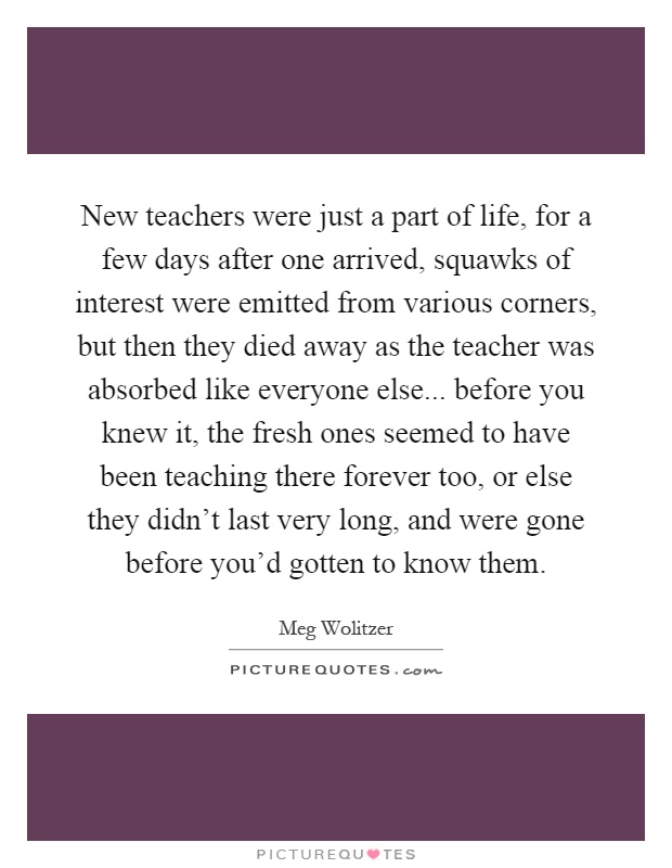 New teachers were just a part of life, for a few days after one arrived, squawks of interest were emitted from various corners, but then they died away as the teacher was absorbed like everyone else... before you knew it, the fresh ones seemed to have been teaching there forever too, or else they didn't last very long, and were gone before you'd gotten to know them Picture Quote #1