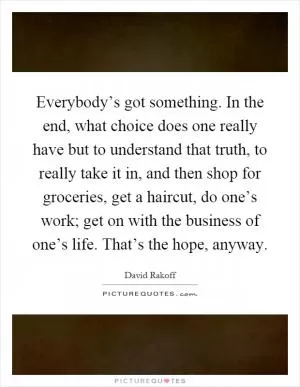 Everybody’s got something. In the end, what choice does one really have but to understand that truth, to really take it in, and then shop for groceries, get a haircut, do one’s work; get on with the business of one’s life. That’s the hope, anyway Picture Quote #1