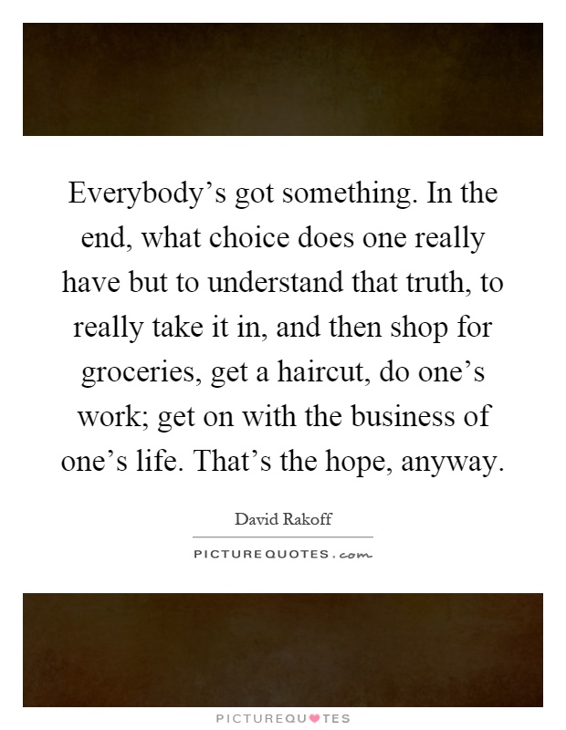 Everybody's got something. In the end, what choice does one really have but to understand that truth, to really take it in, and then shop for groceries, get a haircut, do one's work; get on with the business of one's life. That's the hope, anyway Picture Quote #1