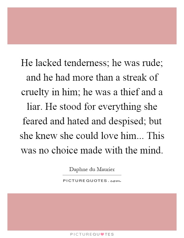 He lacked tenderness; he was rude; and he had more than a streak of cruelty in him; he was a thief and a liar. He stood for everything she feared and hated and despised; but she knew she could love him... This was no choice made with the mind Picture Quote #1
