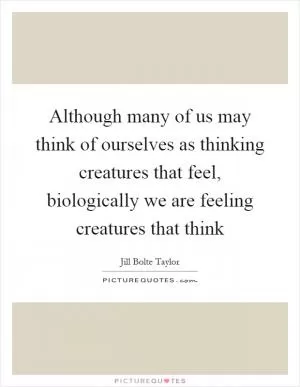Although many of us may think of ourselves as thinking creatures that feel, biologically we are feeling creatures that think Picture Quote #1