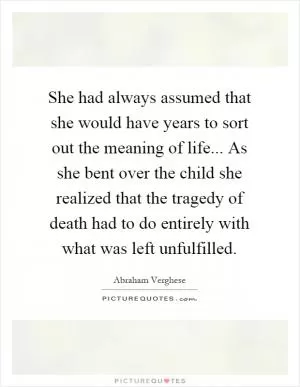 She had always assumed that she would have years to sort out the meaning of life... As she bent over the child she realized that the tragedy of death had to do entirely with what was left unfulfilled Picture Quote #1