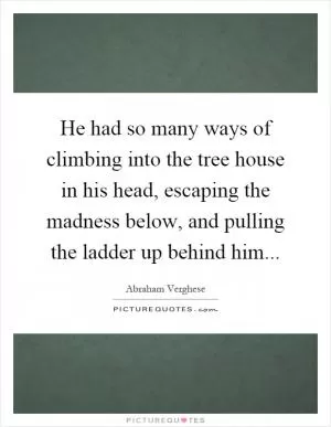 He had so many ways of climbing into the tree house in his head, escaping the madness below, and pulling the ladder up behind him Picture Quote #1