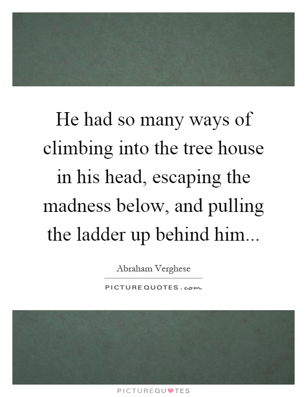 He had so many ways of climbing into the tree house in his head, escaping the madness below, and pulling the ladder up behind him Picture Quote #1