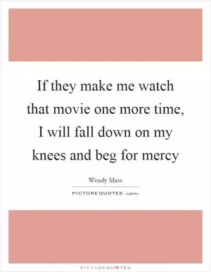If they make me watch that movie one more time, I will fall down on my knees and beg for mercy Picture Quote #1