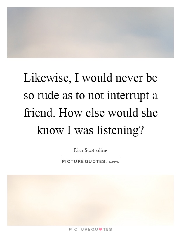 Likewise, I would never be so rude as to not interrupt a friend. How else would she know I was listening? Picture Quote #1