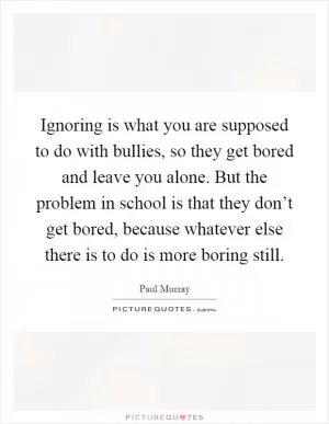 Ignoring is what you are supposed to do with bullies, so they get bored and leave you alone. But the problem in school is that they don’t get bored, because whatever else there is to do is more boring still Picture Quote #1