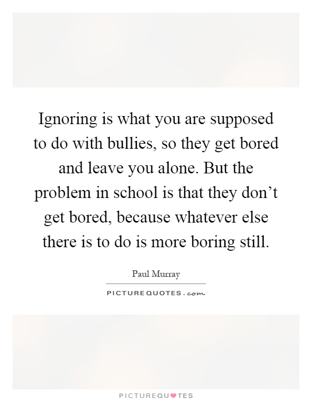 Ignoring is what you are supposed to do with bullies, so they get bored and leave you alone. But the problem in school is that they don't get bored, because whatever else there is to do is more boring still Picture Quote #1