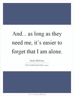 And... as long as they need me, it’s easier to forget that I am alone Picture Quote #1