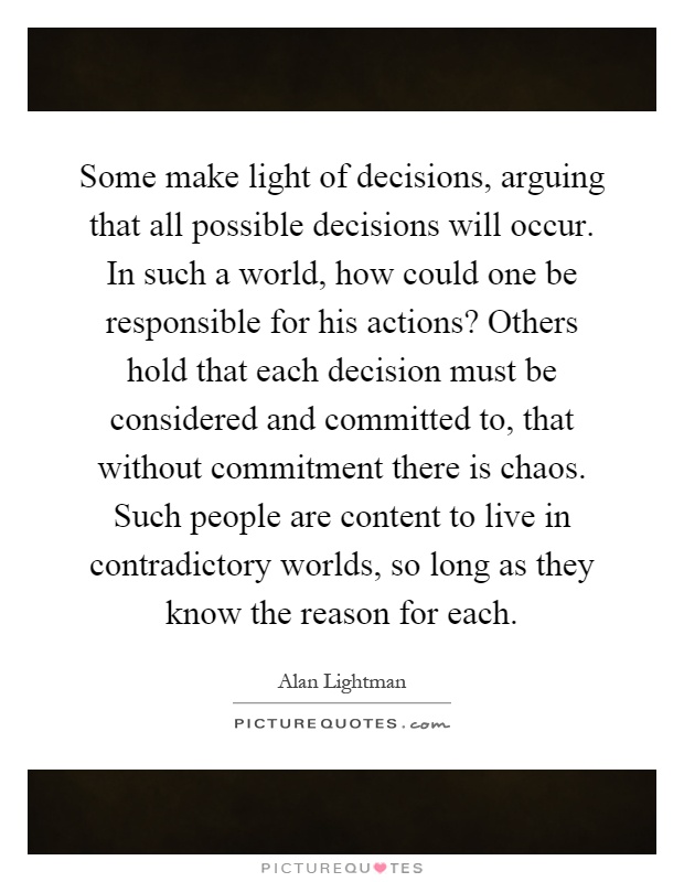 Some make light of decisions, arguing that all possible decisions will occur. In such a world, how could one be responsible for his actions? Others hold that each decision must be considered and committed to, that without commitment there is chaos. Such people are content to live in contradictory worlds, so long as they know the reason for each Picture Quote #1