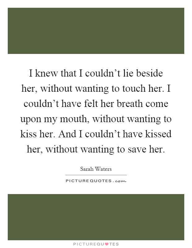 I knew that I couldn't lie beside her, without wanting to touch her. I couldn't have felt her breath come upon my mouth, without wanting to kiss her. And I couldn't have kissed her, without wanting to save her Picture Quote #1