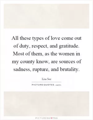 All these types of love come out of duty, respect, and gratitude. Most of them, as the women in my county know, are sources of sadness, rupture, and brutality Picture Quote #1