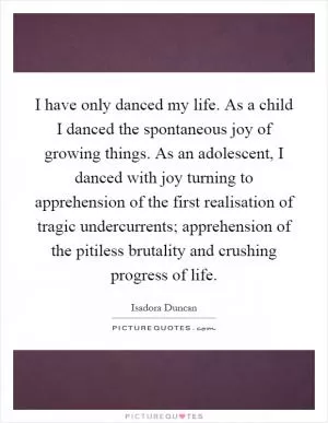 I have only danced my life. As a child I danced the spontaneous joy of growing things. As an adolescent, I danced with joy turning to apprehension of the first realisation of tragic undercurrents; apprehension of the pitiless brutality and crushing progress of life Picture Quote #1
