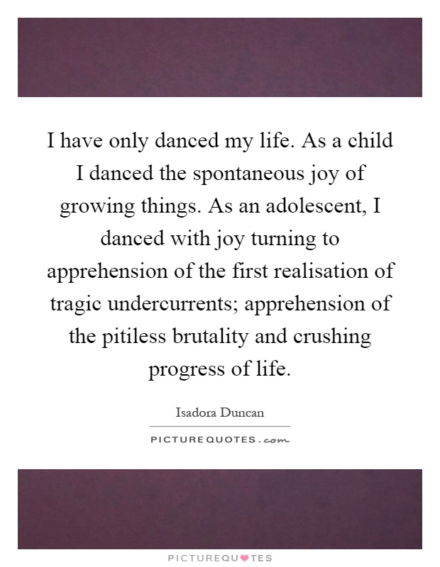 I have only danced my life. As a child I danced the spontaneous joy of growing things. As an adolescent, I danced with joy turning to apprehension of the first realisation of tragic undercurrents; apprehension of the pitiless brutality and crushing progress of life Picture Quote #1